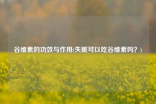 谷维素的功效与作用(失眠可以吃谷维素吗？)