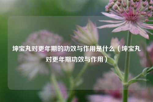 坤宝丸对更年期的功效与作用是什么(坤宝丸对更年期功效与作用)