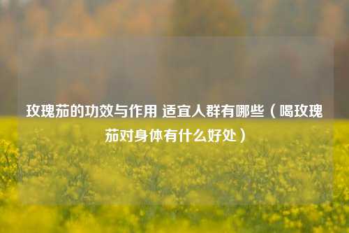 玫瑰茄的功效与作用 适宜人群有哪些（喝玫瑰茄对身体有什么好处）
