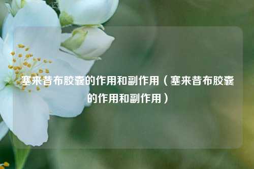 塞来昔布胶囊的作用和副作用（塞来昔布胶囊的作用和副作用）