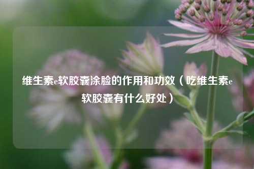 维生素e软胶囊涂脸的作用和功效（吃维生素e软胶囊有什么好处）