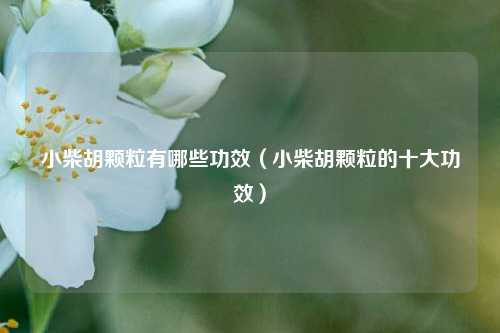 小柴胡颗粒有哪些功效（小柴胡颗粒的十大功效）