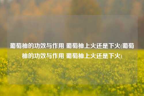 葡萄柚的功效与作用 葡萄柚上火还是下火(葡萄柚的功效与作用 葡萄柚上火还是下火)