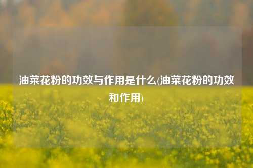 油菜花粉的功效与作用是什么(油菜花粉的功效和作用)