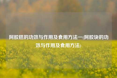 阿胶糕的功效与作用及食用方法一(阿胶块的功效与作用及食用方法)