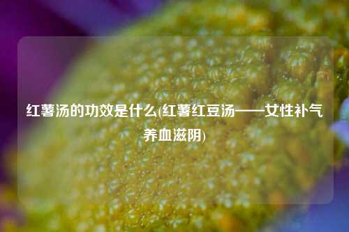 红薯汤的功效是什么(红薯红豆汤——女性补气养血滋阴)