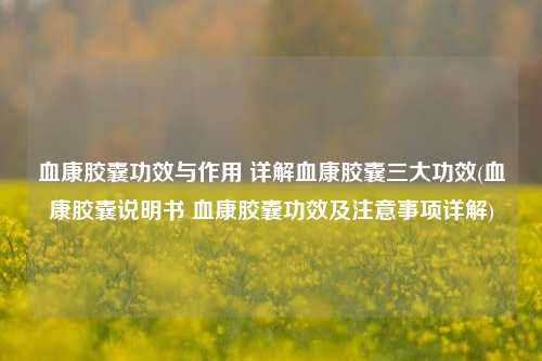 血康胶囊功效与作用 详解血康胶囊三大功效(血康胶囊说明书 血康胶囊功效及注意事项详解)