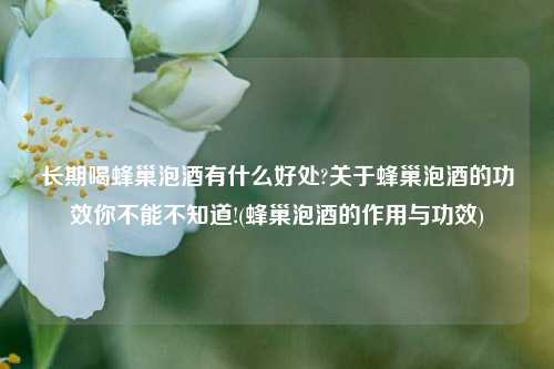 长期喝蜂巢泡酒有什么好处?关于蜂巢泡酒的功效你不能不知道!(蜂巢泡酒的作用与功效)