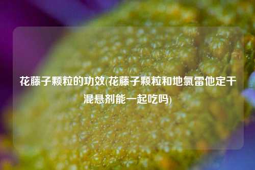 花藤子颗粒的功效(花藤子颗粒和地氯雷他定干混悬剂能一起吃吗)