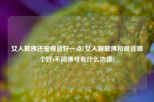 女人戴佛还是观音好一点?女人佩戴佛和观音哪个好(不同佛号有什么功德)